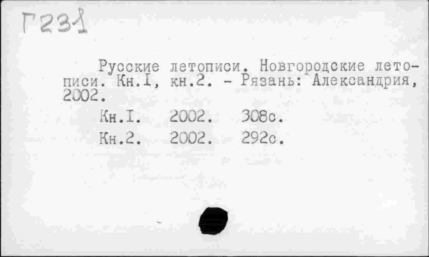 ﻿ГгзА
Русские летописи. Новгородские летописи. Кн.1, кн.2. - Рязань:'Александрия, 2002.
Кн.1.	2002.	308с.
Кн.2.	2002.	292с.